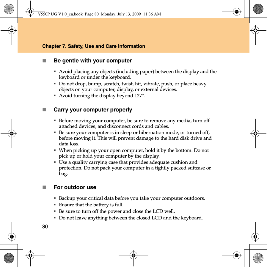 80Chapter 7. Safety, Use and Care InformationBe gentle with your computerAvoid placing any objects (including paper) between the display and the keyboard or under the keyboard.Do not drop, bump, scratch, twist, hit, vibrate, push, or place heavy objects on your computer, display, or external devices.Avoid turning the display beyond 127°.Carry your computer properlyBefore moving your computer, be sure to remove any media, turn off attached devices, and disconnect cords and cables.Be sure your computer is in sleep or hibernation mode, or turned off, before moving it. This will prevent damage to the hard disk drive and data loss.When picking up your open computer, hold it by the bottom. Do not pick up or hold your computer by the display.Use a quality carrying case that provides adequate cushion and protection. Do not pack your computer in a tightly packed suitcase or bag.For outdoor useBackup your critical data before you take your computer outdoors.Ensure that the battery is full.Be sure to turn off the power and close the LCD well.Do not leave anything between the closed LCD and the keyboard.Y550P UG V1.0_en.book  Page 80  Monday, July 13, 2009  11:36 AM