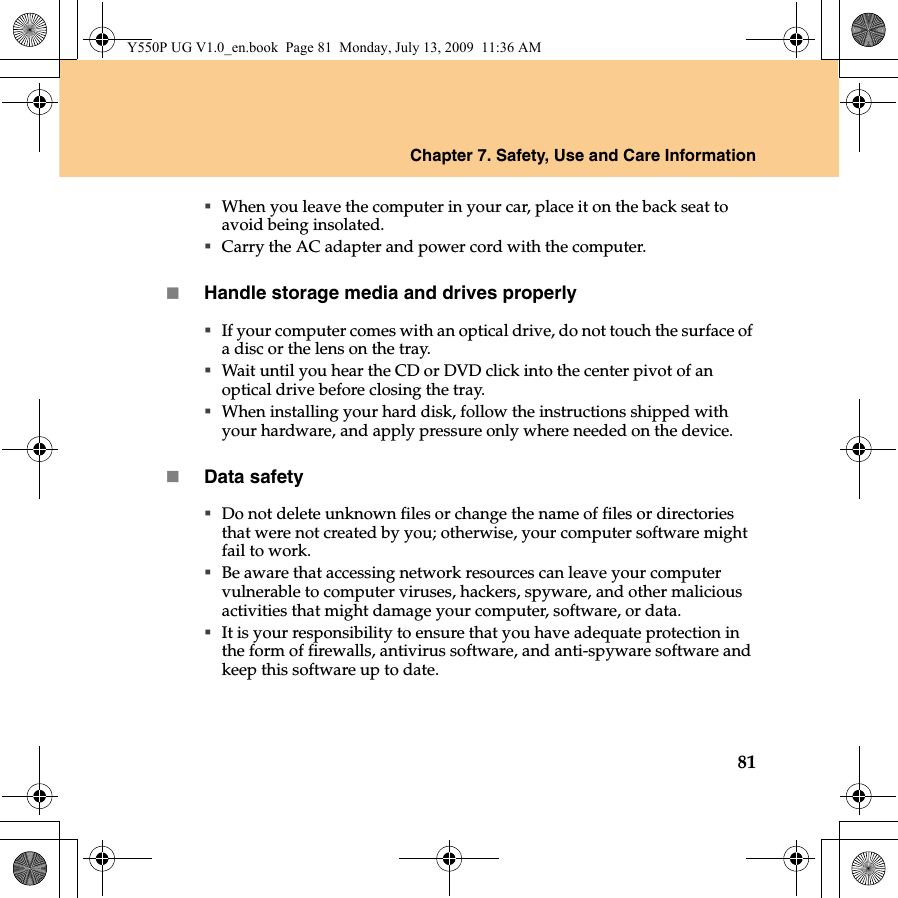 Chapter 7. Safety, Use and Care Information81When you leave the computer in your car, place it on the back seat to avoid being insolated.Carry the AC adapter and power cord with the computer.Handle storage media and drives properlyIf your computer comes with an optical drive, do not touch the surface of a disc or the lens on the tray.Wait until you hear the CD or DVD click into the center pivot of an optical drive before closing the tray.When installing your hard disk, follow the instructions shipped with your hardware, and apply pressure only where needed on the device.Data safetyDo not delete unknown files or change the name of files or directories that were not created by you; otherwise, your computer software might fail to work.Be aware that accessing network resources can leave your computer vulnerable to computer viruses, hackers, spyware, and other malicious activities that might damage your computer, software, or data.It is your responsibility to ensure that you have adequate protection in the form of firewalls, antivirus software, and anti-spyware software and keep this software up to date.Y550P UG V1.0_en.book  Page 81  Monday, July 13, 2009  11:36 AM