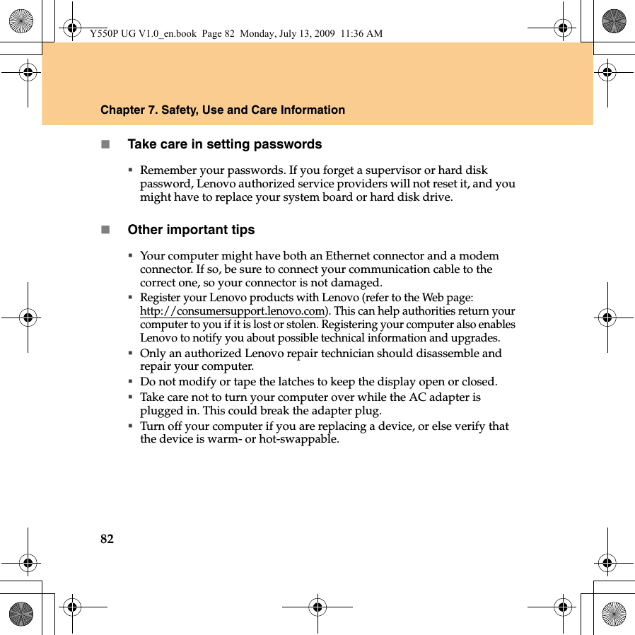 82Chapter 7. Safety, Use and Care InformationTake care in setting passwordsRemember your passwords. If you forget a supervisor or hard disk password, Lenovo authorized service providers will not reset it, and you might have to replace your system board or hard disk drive.Other important tipsYour computer might have both an Ethernet connector and a modem connector. If so, be sure to connect your communication cable to the correct one, so your connector is not damaged.Register your Lenovo products with Lenovo (refer to the Web page: http://consumersupport.lenovo.com). This can help authorities return your computer to you if it is lost or stolen. Registering your computer also enables Lenovo to notify you about possible technical information and upgrades.Only an authorized Lenovo repair technician should disassemble and repair your computer.Do not modify or tape the latches to keep the display open or closed.Take care not to turn your computer over while the AC adapter is plugged in. This could break the adapter plug.Turn off your computer if you are replacing a device, or else verify that the device is warm- or hot-swappable.Y550P UG V1.0_en.book  Page 82  Monday, July 13, 2009  11:36 AM