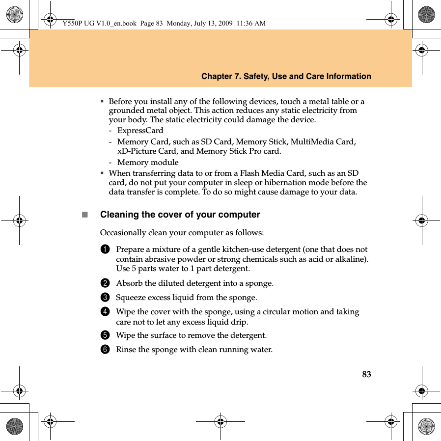 Chapter 7. Safety, Use and Care Information83Before you install any of the following devices, touch a metal table or a grounded metal object. This action reduces any static electricity from your body. The static electricity could damage the device.- ExpressCard-  Memory Card, such as SD Card, Memory Stick, MultiMedia Card, xD-Picture Card, and Memory Stick Pro card.- Memory moduleWhen transferring data to or from a Flash Media Card, such as an SD card, do not put your computer in sleep or hibernation mode before the data transfer is complete. To do so might cause damage to your data.Cleaning the cover of your computerOccasionally clean your computer as follows:1Prepare a mixture of a gentle kitchen-use detergent (one that does not contain abrasive powder or strong chemicals such as acid or alkaline). Use 5 parts water to 1 part detergent.2Absorb the diluted detergent into a sponge.3Squeeze excess liquid from the sponge.4Wipe the cover with the sponge, using a circular motion and taking care not to let any excess liquid drip.5Wipe the surface to remove the detergent.6Rinse the sponge with clean running water.Y550P UG V1.0_en.book  Page 83  Monday, July 13, 2009  11:36 AM