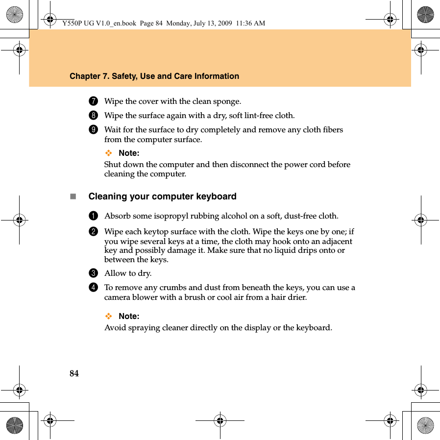 84Chapter 7. Safety, Use and Care Information7Wipe the cover with the clean sponge.8Wipe the surface again with a dry, soft lint-free cloth.9Wait for the surface to dry completely and remove any cloth fibers from the computer surface.Note:Shut down the computer and then disconnect the power cord before cleaning the computer.Cleaning your computer keyboard1Absorb some isopropyl rubbing alcohol on a soft, dust-free cloth.2Wipe each keytop surface with the cloth. Wipe the keys one by one; if you wipe several keys at a time, the cloth may hook onto an adjacent key and possibly damage it. Make sure that no liquid drips onto or between the keys.3Allow to dry.4To remove any crumbs and dust from beneath the keys, you can use a camera blower with a brush or cool air from a hair drier.Note:Avoid spraying cleaner directly on the display or the keyboard.Y550P UG V1.0_en.book  Page 84  Monday, July 13, 2009  11:36 AM