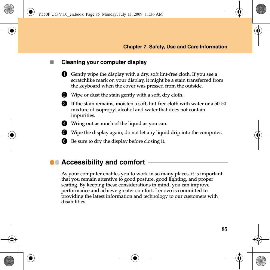 Chapter 7. Safety, Use and Care Information85Cleaning your computer display1Gently wipe the display with a dry, soft lint-free cloth. If you see a scratchlike mark on your display, it might be a stain transferred from the keyboard when the cover was pressed from the outside.2Wipe or dust the stain gently with a soft, dry cloth.3If the stain remains, moisten a soft, lint-free cloth with water or a 50-50 mixture of isopropyl alcohol and water that does not contain impurities.4Wring out as much of the liquid as you can.5Wipe the display again; do not let any liquid drip into the computer.6Be sure to dry the display before closing it.Accessibility and comfort   - - - - - - - - - - - - - - - - - - - - - - - - - - - - - - - - - - - - - - - - - - - - - - - - - - - - - - -As your computer enables you to work in so many places, it is important that you remain attentive to good posture, good lighting, and proper seating. By keeping these considerations in mind, you can improve performance and achieve greater comfort. Lenovo is committed to providing the latest information and technology to our customers with disabilities.Y550P UG V1.0_en.book  Page 85  Monday, July 13, 2009  11:36 AM