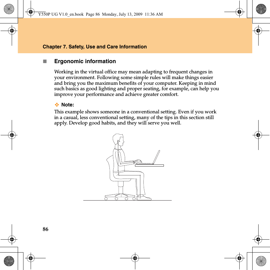 86Chapter 7. Safety, Use and Care InformationErgonomic informationWorking in the virtual office may mean adapting to frequent changes in your environment. Following some simple rules will make things easier and bring you the maximum benefits of your computer. Keeping in mind such basics as good lighting and proper seating, for example, can help you improve your performance and achieve greater comfort.Note:This example shows someone in a conventional setting. Even if you work in a casual, less conventional setting, many of the tips in this section still apply. Develop good habits, and they will serve you well.Y550P UG V1.0_en.book  Page 86  Monday, July 13, 2009  11:36 AM