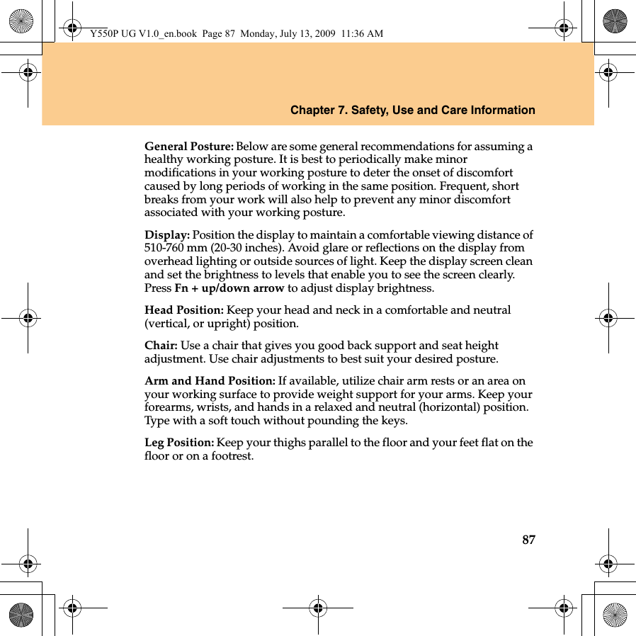 Chapter 7. Safety, Use and Care Information87General Posture: Below are some general recommendations for assuming a healthy working posture. It is best to periodically make minor modifications in your working posture to deter the onset of discomfort caused by long periods of working in the same position. Frequent, short breaks from your work will also help to prevent any minor discomfort associated with your working posture.Display: Position the display to maintain a comfortable viewing distance of 510-760 mm (20-30 inches). Avoid glare or reflections on the display from overhead lighting or outside sources of light. Keep the display screen clean and set the brightness to levels that enable you to see the screen clearly. Press Fn + up/down arrow to adjust display brightness.Head Position: Keep your head and neck in a comfortable and neutral (vertical, or upright) position.Chair: Use a chair that gives you good back support and seat height adjustment. Use chair adjustments to best suit your desired posture.Arm and Hand Position: If available, utilize chair arm rests or an area on your working surface to provide weight support for your arms. Keep your forearms, wrists, and hands in a relaxed and neutral (horizontal) position. Type with a soft touch without pounding the keys.Leg Position: Keep your thighs parallel to the floor and your feet flat on the floor or on a footrest.Y550P UG V1.0_en.book  Page 87  Monday, July 13, 2009  11:36 AM