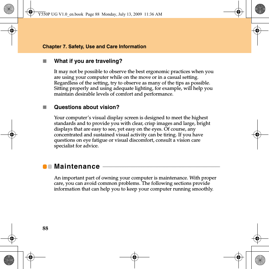 88Chapter 7. Safety, Use and Care InformationWhat if you are traveling?It may not be possible to observe the best ergonomic practices when you are using your computer while on the move or in a casual setting. Regardless of the setting, try to observe as many of the tips as possible. Sitting properly and using adequate lighting, for example, will help you maintain desirable levels of comfort and performance.Questions about vision?Your computer’s visual display screen is designed to meet the highest standards and to provide you with clear, crisp images and large, bright displays that are easy to see, yet easy on the eyes. Of course, any concentrated and sustained visual activity can be tiring. If you have questions on eye fatigue or visual discomfort, consult a vision care specialist for advice.Maintenance  - - - - - - - - - - - - - - - - - - - - - - - - - - - - - - - - - - - - - - - - - - - - - - - - - - - - - - - - - - - - - - - - - - - - - - - - - - - - - - - - - An important part of owning your computer is maintenance. With proper care, you can avoid common problems. The following sections provide information that can help you to keep your computer running smoothly.Y550P UG V1.0_en.book  Page 88  Monday, July 13, 2009  11:36 AM