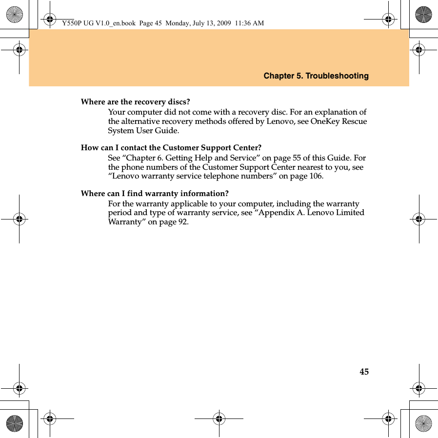Chapter 5. Troubleshooting45Where are the recovery discs?Your computer did not come with a recovery disc. For an explanation of the alternative recovery methods offered by Lenovo, see OneKey Rescue System User Guide.How can I contact the Customer Support Center?See “Chapter 6. Getting Help and Service” on page 55 of this Guide. For the phone numbers of the Customer Support Center nearest to you, see “Lenovo warranty service telephone numbers” on page 106.Where can I find warranty information?For the warranty applicable to your computer, including the warranty period and type of warranty service, see “Appendix A. Lenovo Limited Warranty” on page 92.Y550P UG V1.0_en.book  Page 45  Monday, July 13, 2009  11:36 AM
