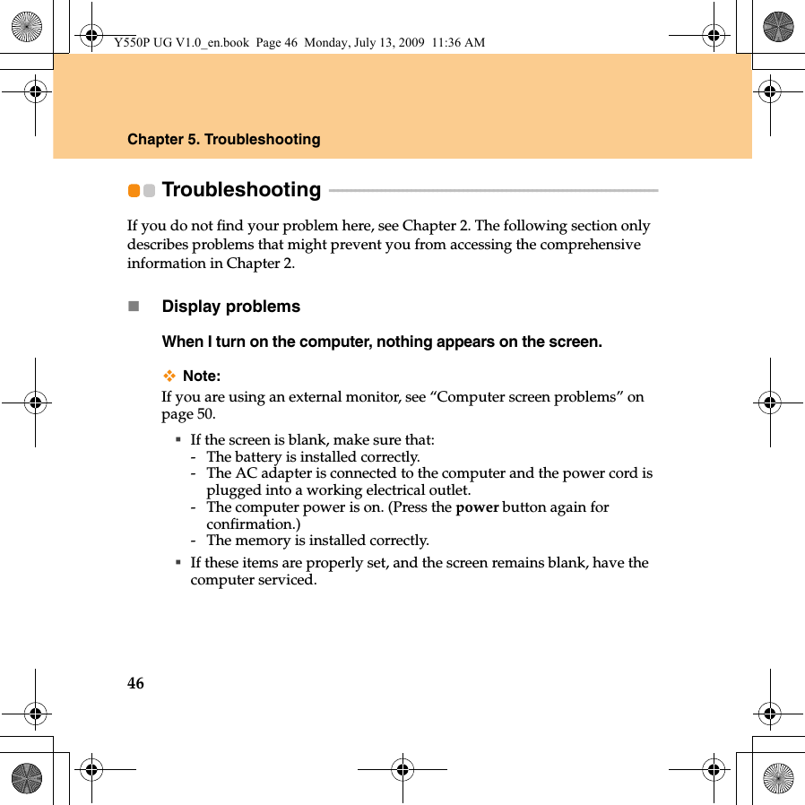 46Chapter 5. TroubleshootingTroubleshooting  - - - - - - - - - - - - - - - - - - - - - - - - - - - - - - - - - - - - - - - - - - - - - - - - - - - - - - - - - - - - - - - - - - - - - - - - - - - - If you do not find your problem here, see Chapter 2. The following section only describes problems that might prevent you from accessing the comprehensive information in Chapter 2.Display problemsWhen I turn on the computer, nothing appears on the screen.Note:If you are using an external monitor, see “Computer screen problems” on page 50.If the screen is blank, make sure that:- The battery is installed correctly. - The AC adapter is connected to the computer and the power cord is plugged into a working electrical outlet.- The computer power is on. (Press the power button again for confirmation.)- The memory is installed correctly. If these items are properly set, and the screen remains blank, have the computer serviced. Y550P UG V1.0_en.book  Page 46  Monday, July 13, 2009  11:36 AM