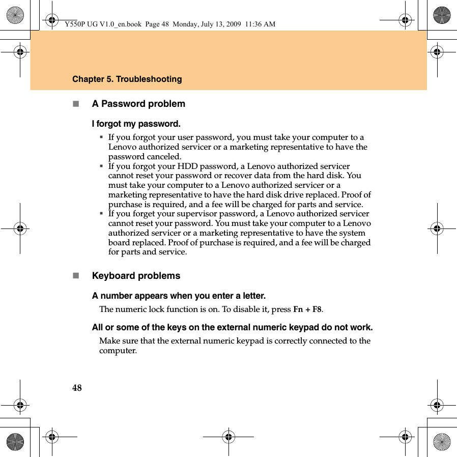 48Chapter 5. TroubleshootingA Password problemI forgot my password.If you forgot your user password, you must take your computer to a Lenovo authorized servicer or a marketing representative to have the password canceled. If you forgot your HDD password, a Lenovo authorized servicer cannot reset your password or recover data from the hard disk. You must take your computer to a Lenovo authorized servicer or a marketing representative to have the hard disk drive replaced. Proof of purchase is required, and a fee will be charged for parts and service. If you forget your supervisor password, a Lenovo authorized servicer cannot reset your password. You must take your computer to a Lenovo authorized servicer or a marketing representative to have the system board replaced. Proof of purchase is required, and a fee will be charged for parts and service.Keyboard problemsA number appears when you enter a letter.The numeric lock function is on. To disable it, press Fn + F8.All or some of the keys on the external numeric keypad do not work.Make sure that the external numeric keypad is correctly connected to the computer.Y550P UG V1.0_en.book  Page 48  Monday, July 13, 2009  11:36 AM
