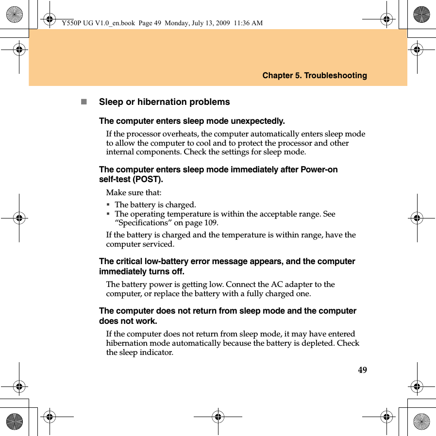 Chapter 5. Troubleshooting49Sleep or hibernation problemsThe computer enters sleep mode unexpectedly.If the processor overheats, the computer automatically enters sleep mode to allow the computer to cool and to protect the processor and other internal components. Check the settings for sleep mode.The computer enters sleep mode immediately after Power-on self-test (POST). Make sure that: The battery is charged.The operating temperature is within the acceptable range. See “Specifications” on page 109.If the battery is charged and the temperature is within range, have the computer serviced.The critical low-battery error message appears, and the computer immediately turns off.The battery power is getting low. Connect the AC adapter to the computer, or replace the battery with a fully charged one.The computer does not return from sleep mode and the computer does not work. If the computer does not return from sleep mode, it may have entered hibernation mode automatically because the battery is depleted. Check the sleep indicator. Y550P UG V1.0_en.book  Page 49  Monday, July 13, 2009  11:36 AM