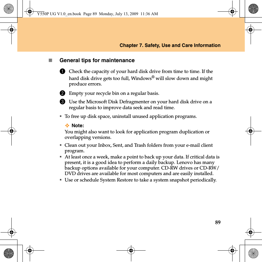 Chapter 7. Safety, Use and Care Information89General tips for maintenance1Check the capacity of your hard disk drive from time to time. If the hard disk drive gets too full, Windows® will slow down and might produce errors.2Empty your recycle bin on a regular basis.3Use the Microsoft Disk Defragmenter on your hard disk drive on a regular basis to improve data seek and read time. To free up disk space, uninstall unused application programs.Note:You might also want to look for application program duplication or overlapping versions.Clean out your Inbox, Sent, and Trash folders from your e-mail client program.At least once a week, make a point to back up your data. If critical data is present, it is a good idea to perform a daily backup. Lenovo has many backup options available for your computer. CD-RW drives or CD-RW/DVD drives are available for most computers and are easily installed.Use or schedule System Restore to take a system snapshot periodically.Y550P UG V1.0_en.book  Page 89  Monday, July 13, 2009  11:36 AM