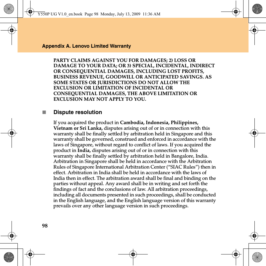 98Appendix A. Lenovo Limited WarrantyPARTY CLAIMS AGAINST YOU FOR DAMAGES; 2) LOSS OR DAMAGE TO YOUR DATA; OR 3) SPECIAL, INCIDENTAL, INDIRECT OR CONSEQUENTIAL DAMAGES, INCLUDING LOST PROFITS, BUSINESS REVENUE, GOODWILL OR ANTICIPATED SAVINGS. AS SOME STATES OR JURISDICTIONS DO NOT ALLOW THE EXCLUSION OR LIMITATION OF INCIDENTAL OR CONSEQUENTIAL DAMAGES, THE ABOVE LIMITATION OR EXCLUSION MAY NOT APPLY TO YOU. Dispute resolutionIf you acquired the product in Cambodia, Indonesia, Philippines, Vietnam or Sri Lanka, disputes arising out of or in connection with this warranty shall be finally settled by arbitration held in Singapore and this warranty shall be governed, construed and enforced in accordance with the laws of Singapore, without regard to conflict of laws. If you acquired the product in India, disputes arising out of or in connection with this warranty shall be finally settled by arbitration held in Bangalore, India. Arbitration in Singapore shall be held in accordance with the Arbitration Rules of Singapore International Arbitration Center (“SIAC Rules”) then in effect. Arbitration in India shall be held in accordance with the laws of India then in effect. The arbitration award shall be final and binding on the parties without appeal. Any award shall be in writing and set forth the findings of fact and the conclusions of law. All arbitration proceedings, including all documents presented in such proceedings, shall be conducted in the English language, and the English language version of this warranty prevails over any other language version in such proceedings. Y550P UG V1.0_en.book  Page 98  Monday, July 13, 2009  11:36 AM