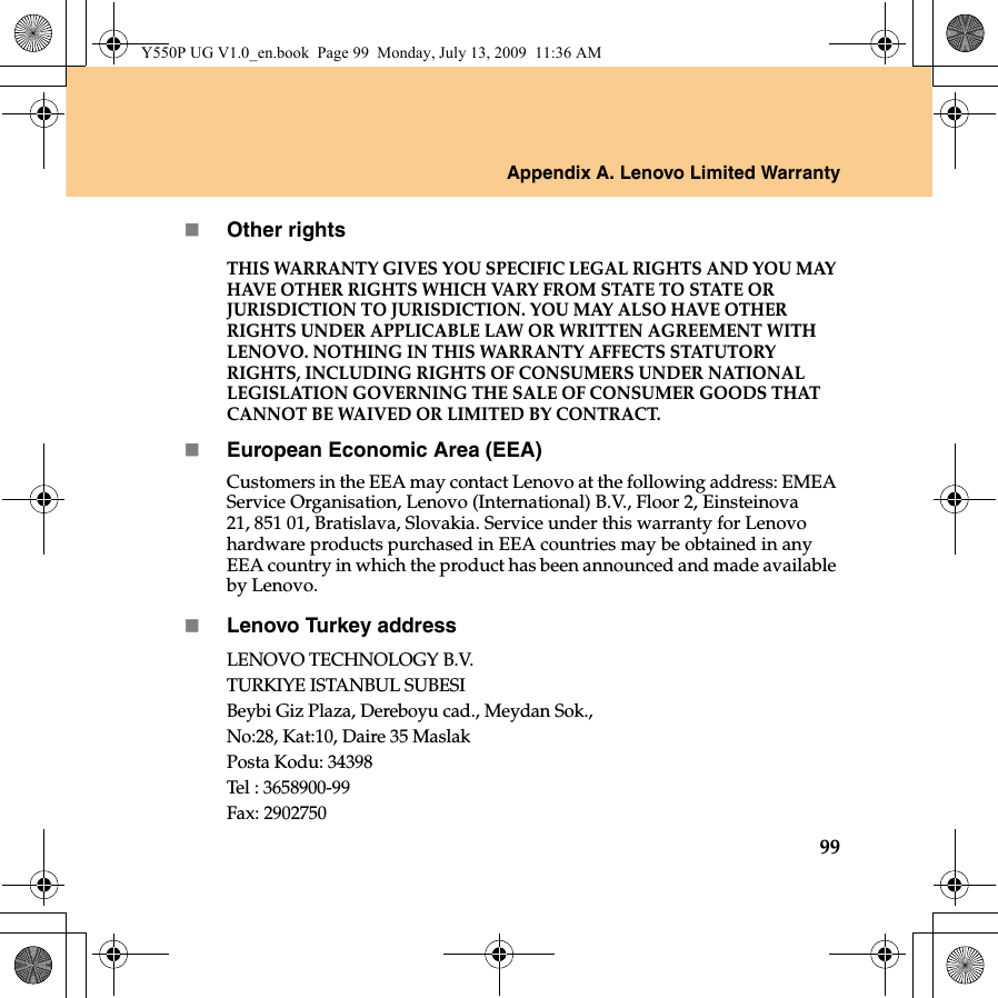 Appendix A. Lenovo Limited Warranty99Other rightsTHIS WARRANTY GIVES YOU SPECIFIC LEGAL RIGHTS AND YOU MAY HAVE OTHER RIGHTS WHICH VARY FROM STATE TO STATE OR JURISDICTION TO JURISDICTION. YOU MAY ALSO HAVE OTHER RIGHTS UNDER APPLICABLE LAW OR WRITTEN AGREEMENT WITH LENOVO. NOTHING IN THIS WARRANTY AFFECTS STATUTORY RIGHTS, INCLUDING RIGHTS OF CONSUMERS UNDER NATIONAL LEGISLATION GOVERNING THE SALE OF CONSUMER GOODS THAT CANNOT BE WAIVED OR LIMITED BY CONTRACT. European Economic Area (EEA)Customers in the EEA may contact Lenovo at the following address: EMEA Service Organisation, Lenovo (International) B.V., Floor 2, Einsteinova 21, 851 01, Bratislava, Slovakia. Service under this warranty for Lenovo hardware products purchased in EEA countries may be obtained in any EEA country in which the product has been announced and made available by Lenovo.Lenovo Turkey addressLENOVO TECHNOLOGY B.V.TURKIYE ISTANBUL SUBESIBeybi Giz Plaza, Dereboyu cad., Meydan Sok.,No:28, Kat:10, Daire 35 MaslakPosta Kodu: 34398Tel : 3658900-99Fax: 2902750Y550P UG V1.0_en.book  Page 99  Monday, July 13, 2009  11:36 AM