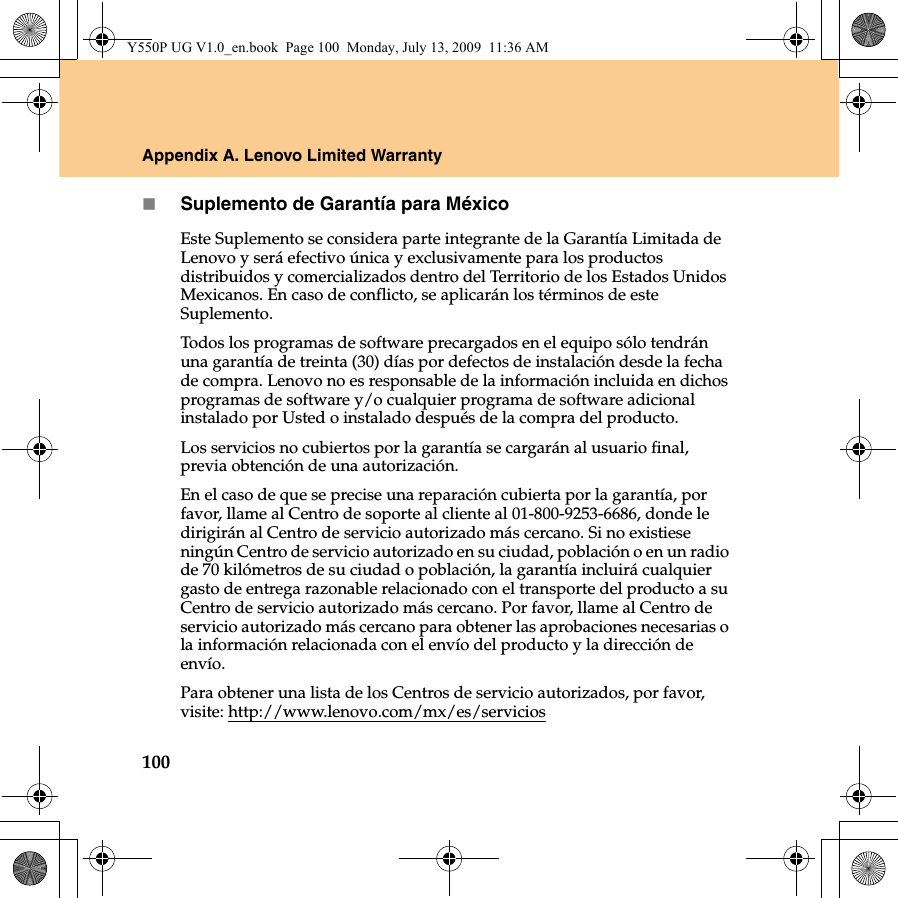 100Appendix A. Lenovo Limited WarrantySuplemento de Garantía para MéxicoEste Suplemento se considera parte integrante de la Garantía Limitada de Lenovo y será efectivo única y exclusivamente para los productos distribuidos y comercializados dentro del Territorio de los Estados Unidos Mexicanos. En caso de conflicto, se aplicarán los términos de este Suplemento.Todos los programas de software precargados en el equipo sólo tendrán una garantía de treinta (30) días por defectos de instalación desde la fecha de compra. Lenovo no es responsable de la información incluida en dichos programas de software y/o cualquier programa de software adicional instalado por Usted o instalado después de la compra del producto.Los servicios no cubiertos por la garantía se cargarán al usuario final, previa obtención de una autorización.En el caso de que se precise una reparación cubierta por la garantía, por favor, llame al Centro de soporte al cliente al 01-800-9253-6686, donde le dirigirán al Centro de servicio autorizado más cercano. Si no existiese ningún Centro de servicio autorizado en su ciudad, población o en un radio de 70 kilómetros de su ciudad o población, la garantía incluirá cualquier gasto de entrega razonable relacionado con el transporte del producto a su Centro de servicio autorizado más cercano. Por favor, llame al Centro de servicio autorizado más cercano para obtener las aprobaciones necesarias o la información relacionada con el envío del producto y la dirección de envío.Para obtener una lista de los Centros de servicio autorizados, por favor, visite: http://www.lenovo.com/mx/es/serviciosY550P UG V1.0_en.book  Page 100  Monday, July 13, 2009  11:36 AM