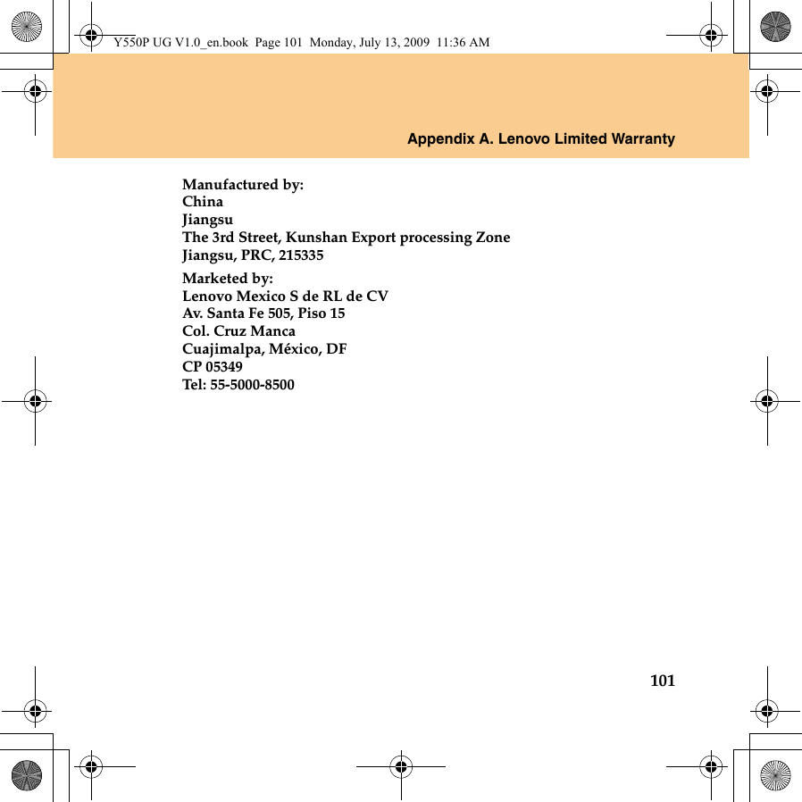 Appendix A. Lenovo Limited Warranty101Manufactured by:ChinaJiangsuThe 3rd Street, Kunshan Export processing ZoneJiangsu, PRC, 215335Marketed by:Lenovo Mexico S de RL de CVAv. Santa Fe 505, Piso 15Col. Cruz MancaCuajimalpa, México, DFCP 05349Tel: 55-5000-8500Y550P UG V1.0_en.book  Page 101  Monday, July 13, 2009  11:36 AM