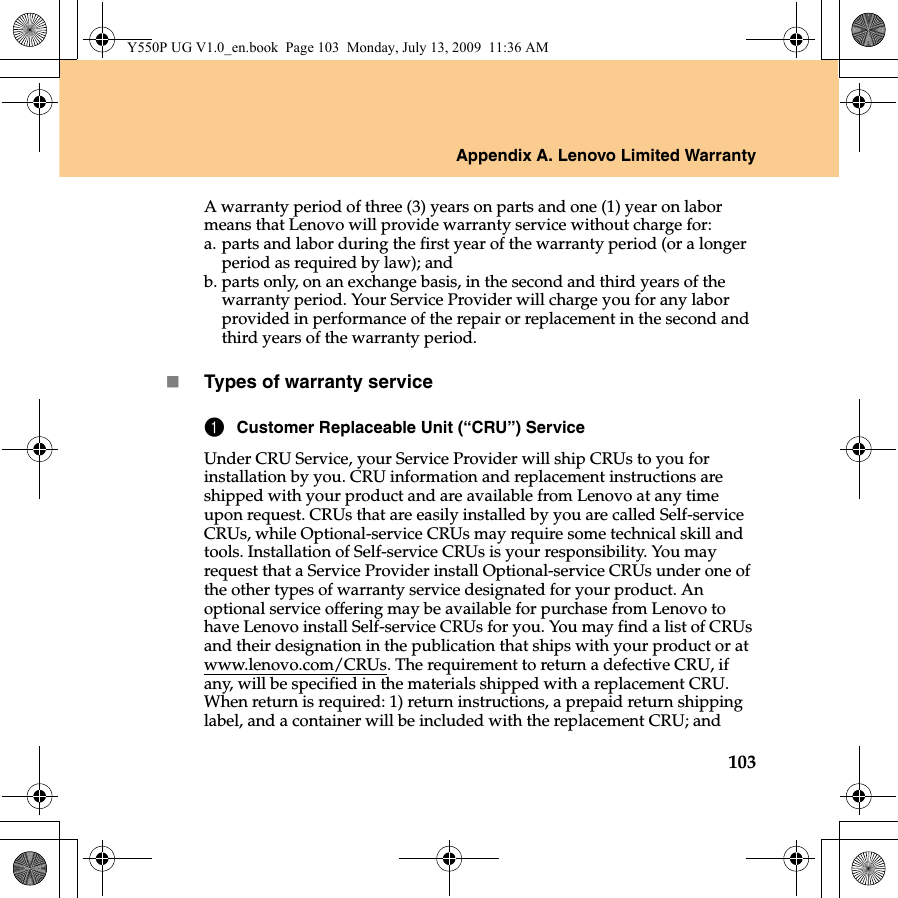 Appendix A. Lenovo Limited Warranty103A warranty period of three (3) years on parts and one (1) year on labor means that Lenovo will provide warranty service without charge for:a. parts and labor during the first year of the warranty period (or a longer period as required by law); andb. parts only, on an exchange basis, in the second and third years of the warranty period. Your Service Provider will charge you for any labor provided in performance of the repair or replacement in the second and third years of the warranty period.Types of warranty service1Customer Replaceable Unit (“CRU”) ServiceUnder CRU Service, your Service Provider will ship CRUs to you for installation by you. CRU information and replacement instructions are shipped with your product and are available from Lenovo at any time upon request. CRUs that are easily installed by you are called Self-service CRUs, while Optional-service CRUs may require some technical skill and tools. Installation of Self-service CRUs is your responsibility. You may request that a Service Provider install Optional-service CRUs under one of the other types of warranty service designated for your product. An optional service offering may be available for purchase from Lenovo to have Lenovo install Self-service CRUs for you. You may find a list of CRUs and their designation in the publication that ships with your product or at www.lenovo.com/CRUs. The requirement to return a defective CRU, if any, will be specified in the materials shipped with a replacement CRU. When return is required: 1) return instructions, a prepaid return shipping label, and a container will be included with the replacement CRU; and Y550P UG V1.0_en.book  Page 103  Monday, July 13, 2009  11:36 AM