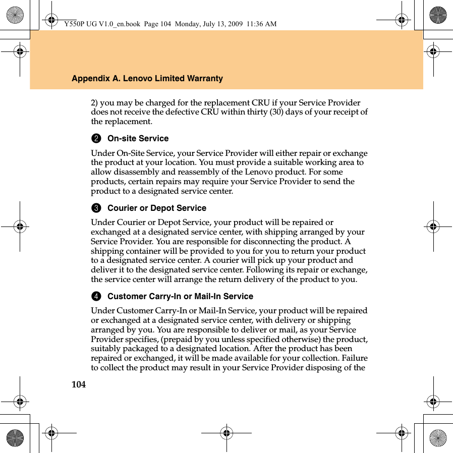 104Appendix A. Lenovo Limited Warranty2) you may be charged for the replacement CRU if your Service Provider does not receive the defective CRU within thirty (30) days of your receipt of the replacement.2On-site ServiceUnder On-Site Service, your Service Provider will either repair or exchange the product at your location. You must provide a suitable working area to allow disassembly and reassembly of the Lenovo product. For some products, certain repairs may require your Service Provider to send the product to a designated service center.3Courier or Depot ServiceUnder Courier or Depot Service, your product will be repaired or exchanged at a designated service center, with shipping arranged by your Service Provider. You are responsible for disconnecting the product. A shipping container will be provided to you for you to return your product to a designated service center. A courier will pick up your product and deliver it to the designated service center. Following its repair or exchange, the service center will arrange the return delivery of the product to you.4Customer Carry-In or Mail-In ServiceUnder Customer Carry-In or Mail-In Service, your product will be repaired or exchanged at a designated service center, with delivery or shipping arranged by you. You are responsible to deliver or mail, as your Service Provider specifies, (prepaid by you unless specified otherwise) the product, suitably packaged to a designated location. After the product has been repaired or exchanged, it will be made available for your collection. Failure to collect the product may result in your Service Provider disposing of the Y550P UG V1.0_en.book  Page 104  Monday, July 13, 2009  11:36 AM