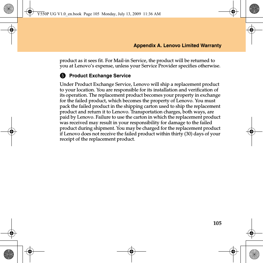 Appendix A. Lenovo Limited Warranty105product as it sees fit. For Mail-in Service, the product will be returned to you at Lenovo’s expense, unless your Service Provider specifies otherwise.5Product Exchange ServiceUnder Product Exchange Service, Lenovo will ship a replacement product to your location. You are responsible for its installation and verification of its operation. The replacement product becomes your property in exchange for the failed product, which becomes the property of Lenovo. You must pack the failed product in the shipping carton used to ship the replacement product and return it to Lenovo. Transportation charges, both ways, are paid by Lenovo. Failure to use the carton in which the replacement product was received may result in your responsibility for damage to the failed product during shipment. You may be charged for the replacement product if Lenovo does not receive the failed product within thirty (30) days of your receipt of the replacement product. Y550P UG V1.0_en.book  Page 105  Monday, July 13, 2009  11:36 AM