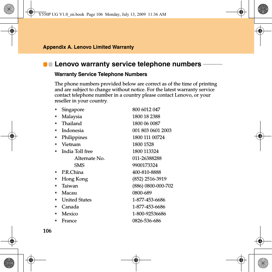 106Appendix A. Lenovo Limited WarrantyLenovo warranty service telephone numbers  - - - - - - - - - - - - - Warranty Service Telephone NumbersThe phone numbers provided below are correct as of the time of printing and are subject to change without notice. For the latest warranty service contact telephone number in a country please contact Lenovo, or your reseller in your country.Singapore 800 6012 047Malaysia 1800 18 2388Thailand 1800 06 0087Indonesia 001 803 0601 2003Philippines 1800 111 00724Vietnam 1800 1528India Toll free 1800 113324Alternate No. 011-26388288SMS 9900173324P.R.China 400-810-8888Hong Kong (852) 2516-3919Taiwan (886) 0800-000-702Macau 0800-689United States 1-877-453-6686Canada 1-877-453-6686Mexico 1-800-92536686France 0826-536-686Y550P UG V1.0_en.book  Page 106  Monday, July 13, 2009  11:36 AM