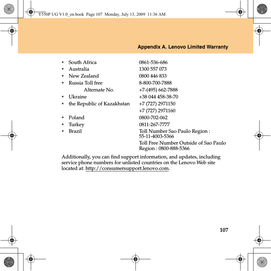 Appendix A. Lenovo Limited Warranty107South Africa 0861-536-686Australia 1300 557 073New Zealand 0800 446 833Russia Toll free 8-800-700-7888Alternate No. +7-(495) 662-7888Ukraine +38 044 458-38-70the Republic of Kazakhstan +7 (727) 2971150+7 (727) 2971160Poland 0800-702-062Turkey 0811-267-7777Brazil Toll Number Sao Paulo Region : 55-11-4003-5366Toll Free Number Outside of Sao Paulo Region : 0800-888-5366Additionally, you can find support information, and updates, including service phone numbers for unlisted countries on the Lenovo Web site located at: http://consumersupport.lenovo.com.Y550P UG V1.0_en.book  Page 107  Monday, July 13, 2009  11:36 AM