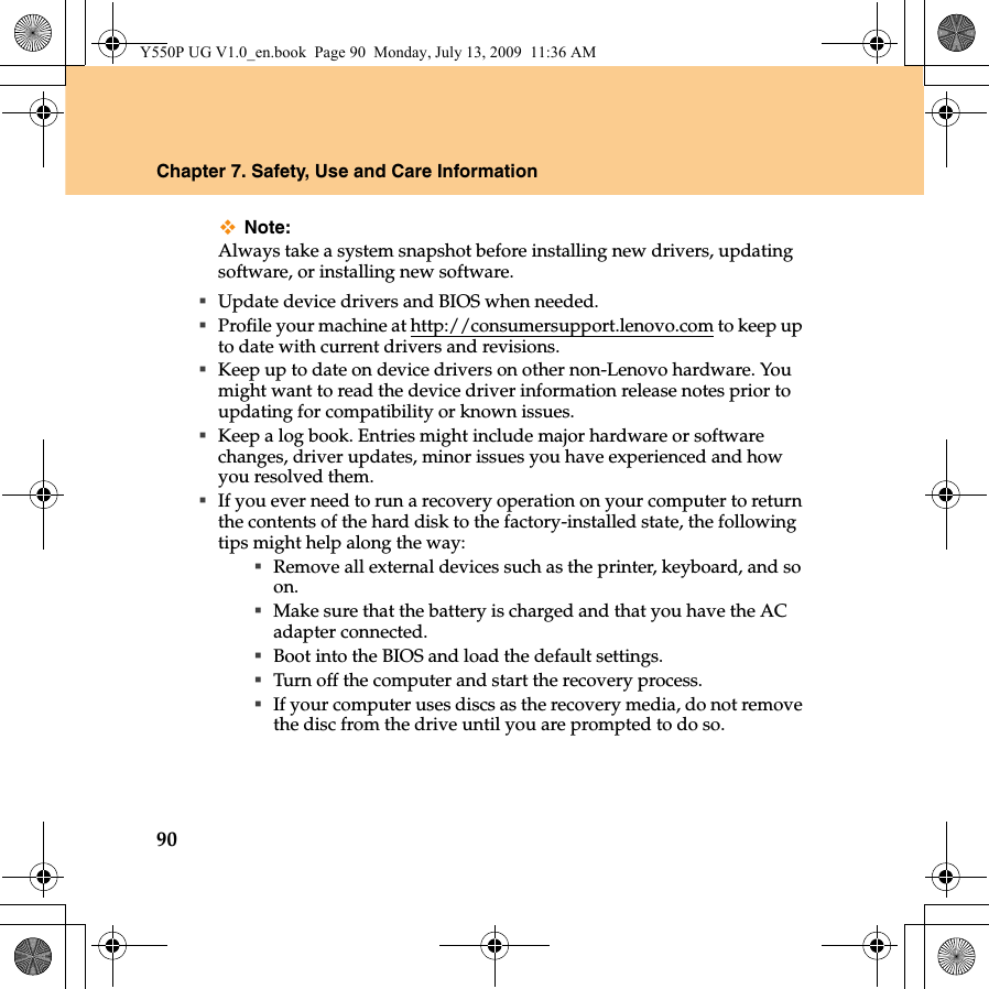 90Chapter 7. Safety, Use and Care InformationNote:Always take a system snapshot before installing new drivers, updating software, or installing new software.Update device drivers and BIOS when needed.Profile your machine at http://consumersupport.lenovo.com to keep up to date with current drivers and revisions.Keep up to date on device drivers on other non-Lenovo hardware. You might want to read the device driver information release notes prior to updating for compatibility or known issues.Keep a log book. Entries might include major hardware or software changes, driver updates, minor issues you have experienced and how you resolved them.If you ever need to run a recovery operation on your computer to return the contents of the hard disk to the factory-installed state, the following tips might help along the way:Remove all external devices such as the printer, keyboard, and so on.Make sure that the battery is charged and that you have the AC adapter connected.Boot into the BIOS and load the default settings.Turn off the computer and start the recovery process.If your computer uses discs as the recovery media, do not remove the disc from the drive until you are prompted to do so.Y550P UG V1.0_en.book  Page 90  Monday, July 13, 2009  11:36 AM