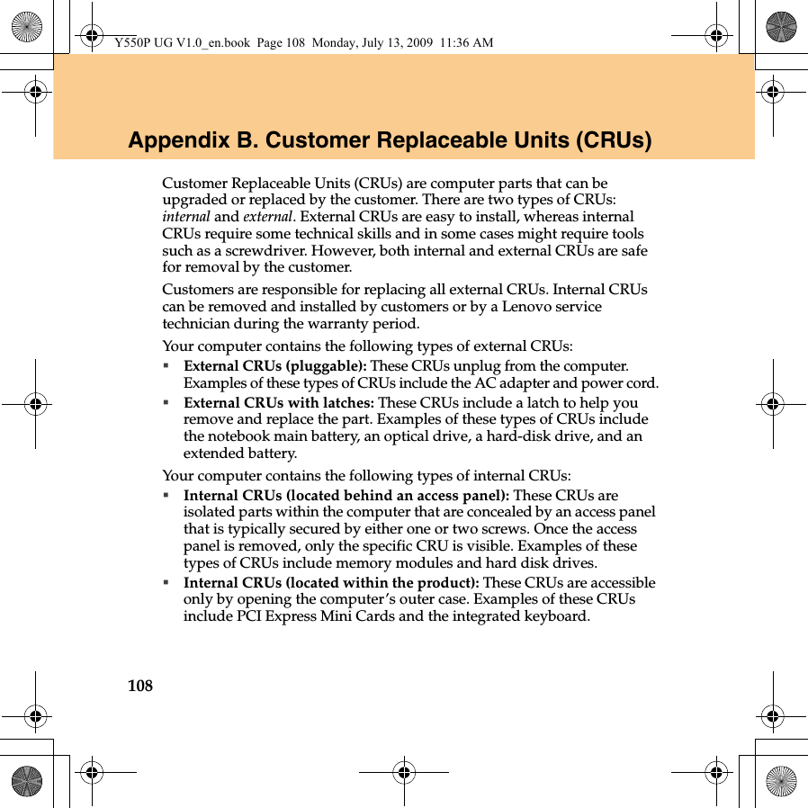 108Appendix B. Customer Replaceable Units (CRUs)Customer Replaceable Units (CRUs) are computer parts that can be upgraded or replaced by the customer. There are two types of CRUs: internal and external. External CRUs are easy to install, whereas internal CRUs require some technical skills and in some cases might require tools such as a screwdriver. However, both internal and external CRUs are safe for removal by the customer.Customers are responsible for replacing all external CRUs. Internal CRUs can be removed and installed by customers or by a Lenovo service technician during the warranty period.Your computer contains the following types of external CRUs:External CRUs (pluggable): These CRUs unplug from the computer. Examples of these types of CRUs include the AC adapter and power cord.External CRUs with latches: These CRUs include a latch to help you remove and replace the part. Examples of these types of CRUs include the notebook main battery, an optical drive, a hard-disk drive, and an extended battery.Your computer contains the following types of internal CRUs:Internal CRUs (located behind an access panel): These CRUs are isolated parts within the computer that are concealed by an access panel that is typically secured by either one or two screws. Once the access panel is removed, only the specific CRU is visible. Examples of these types of CRUs include memory modules and hard disk drives.Internal CRUs (located within the product): These CRUs are accessible only by opening the computer’s outer case. Examples of these CRUs include PCI Express Mini Cards and the integrated keyboard.Y550P UG V1.0_en.book  Page 108  Monday, July 13, 2009  11:36 AM