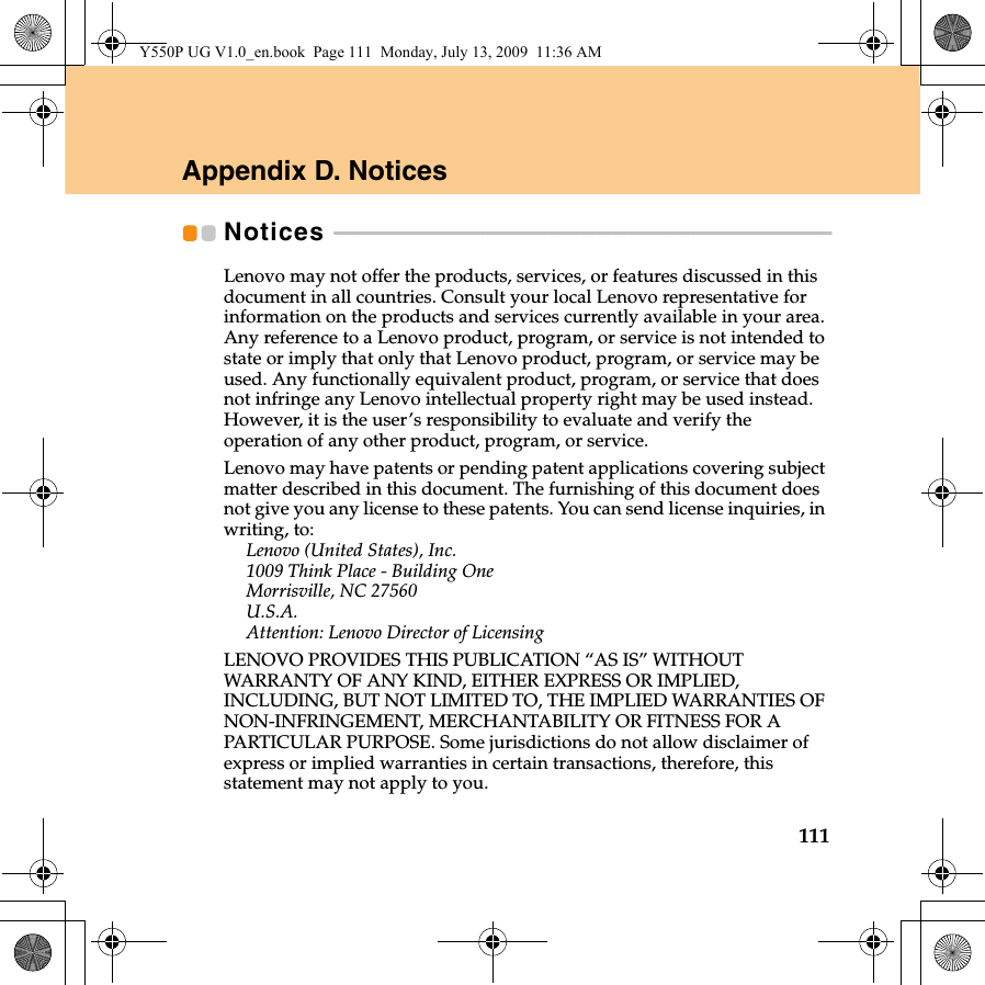 111Appendix D. NoticesNotices  - - - - - - - - - - - - - - - - - - - - - - - - - - - - - - - - - - - - - - - - - - - - - - - - - - - - - - - - - - - - - - - - - - - - - - - - - - - - - - - - - - - - - - - - - - - - - -Lenovo may not offer the products, services, or features discussed in this document in all countries. Consult your local Lenovo representative for information on the products and services currently available in your area. Any reference to a Lenovo product, program, or service is not intended to state or imply that only that Lenovo product, program, or service may be used. Any functionally equivalent product, program, or service that does not infringe any Lenovo intellectual property right may be used instead. However, it is the user’s responsibility to evaluate and verify the operation of any other product, program, or service.Lenovo may have patents or pending patent applications covering subject matter described in this document. The furnishing of this document does not give you any license to these patents. You can send license inquiries, in writing, to:Lenovo (United States), Inc. 1009 Think Place - Building One Morrisville, NC 27560 U.S.A. Attention: Lenovo Director of LicensingLENOVO PROVIDES THIS PUBLICATION “AS IS” WITHOUT WARRANTY OF ANY KIND, EITHER EXPRESS OR IMPLIED, INCLUDING, BUT NOT LIMITED TO, THE IMPLIED WARRANTIES OF NON-INFRINGEMENT, MERCHANTABILITY OR FITNESS FOR A PARTICULAR PURPOSE. Some jurisdictions do not allow disclaimer of express or implied warranties in certain transactions, therefore, this statement may not apply to you.Y550P UG V1.0_en.book  Page 111  Monday, July 13, 2009  11:36 AM