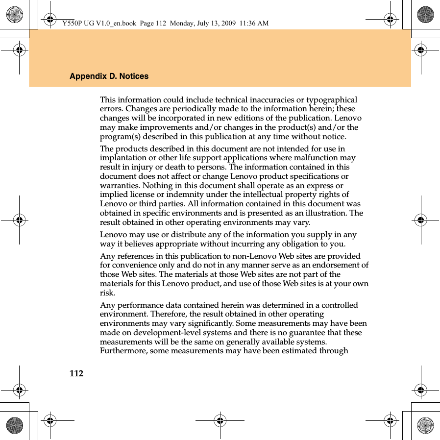 112Appendix D. NoticesThis information could include technical inaccuracies or typographical errors. Changes are periodically made to the information herein; these changes will be incorporated in new editions of the publication. Lenovo may make improvements and/or changes in the product(s) and/or the program(s) described in this publication at any time without notice.The products described in this document are not intended for use in implantation or other life support applications where malfunction may result in injury or death to persons. The information contained in this document does not affect or change Lenovo product specifications or warranties. Nothing in this document shall operate as an express or implied license or indemnity under the intellectual property rights of Lenovo or third parties. All information contained in this document was obtained in specific environments and is presented as an illustration. The result obtained in other operating environments may vary.Lenovo may use or distribute any of the information you supply in any way it believes appropriate without incurring any obligation to you.Any references in this publication to non-Lenovo Web sites are provided for convenience only and do not in any manner serve as an endorsement of those Web sites. The materials at those Web sites are not part of the materials for this Lenovo product, and use of those Web sites is at your own risk.Any performance data contained herein was determined in a controlled environment. Therefore, the result obtained in other operating environments may vary significantly. Some measurements may have been made on development-level systems and there is no guarantee that these measurements will be the same on generally available systems. Furthermore, some measurements may have been estimated through Y550P UG V1.0_en.book  Page 112  Monday, July 13, 2009  11:36 AM