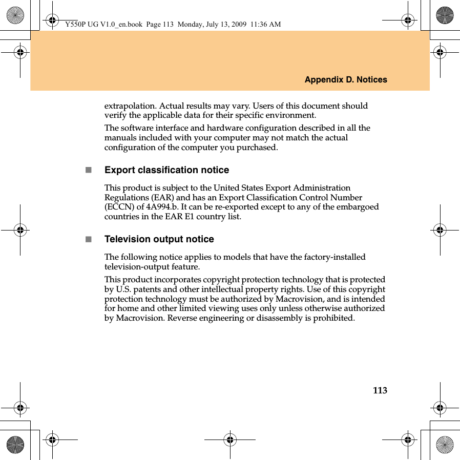 Appendix D. Notices113extrapolation. Actual results may vary. Users of this document should verify the applicable data for their specific environment.The software interface and hardware configuration described in all the manuals included with your computer may not match the actual configuration of the computer you purchased.Export classification noticeThis product is subject to the United States Export Administration Regulations (EAR) and has an Export Classification Control Number (ECCN) of 4A994.b. It can be re-exported except to any of the embargoed countries in the EAR E1 country list.Television output noticeThe following notice applies to models that have the factory-installed television-output feature.This product incorporates copyright protection technology that is protected by U.S. patents and other intellectual property rights. Use of this copyright protection technology must be authorized by Macrovision, and is intended for home and other limited viewing uses only unless otherwise authorized by Macrovision. Reverse engineering or disassembly is prohibited.Y550P UG V1.0_en.book  Page 113  Monday, July 13, 2009  11:36 AM