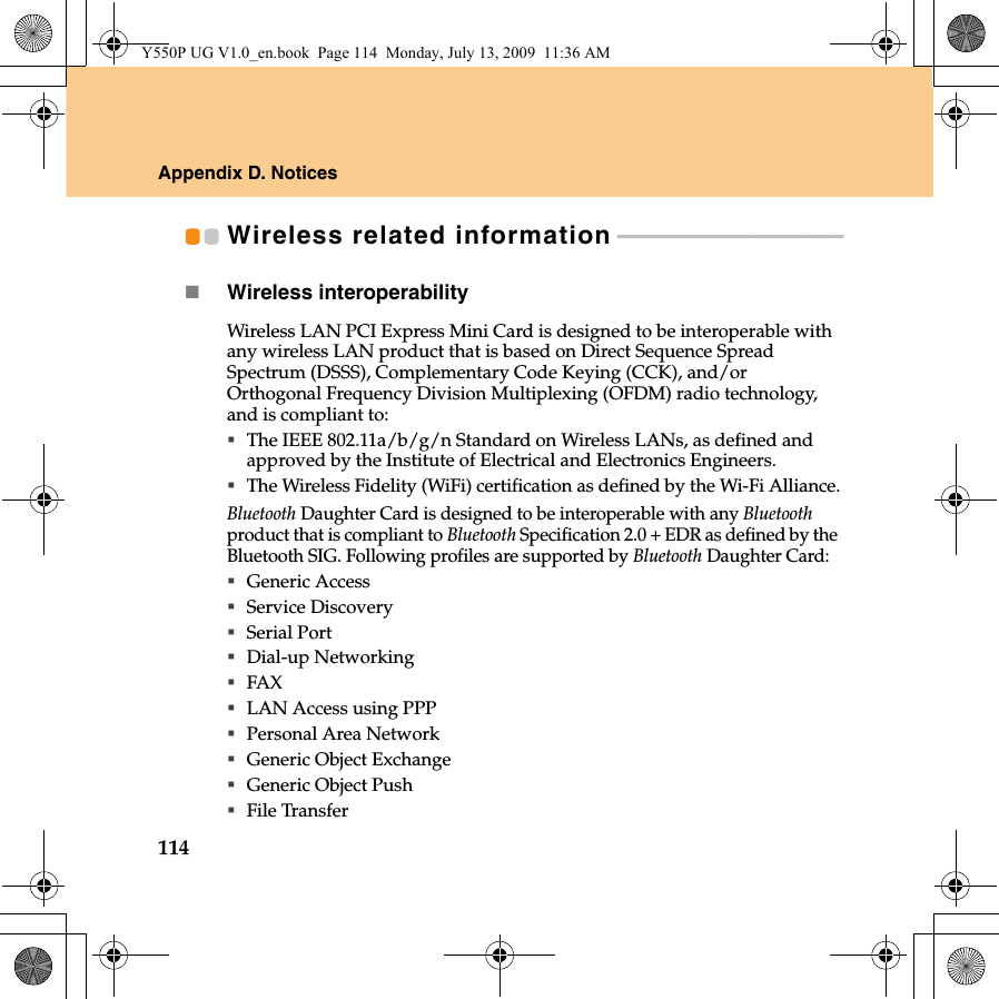 114Appendix D. NoticesWireless related information - - - - - - - - - - - - - - - - - - - - - - - - - - - - - - - - - - - - - - - - - -Wireless interoperabilityWireless LAN PCI Express Mini Card is designed to be interoperable with any wireless LAN product that is based on Direct Sequence Spread Spectrum (DSSS), Complementary Code Keying (CCK), and/or Orthogonal Frequency Division Multiplexing (OFDM) radio technology, and is compliant to:The IEEE 802.11a/b/g/n Standard on Wireless LANs, as defined and approved by the Institute of Electrical and Electronics Engineers.The Wireless Fidelity (WiFi) certification as defined by the Wi-Fi Alliance.Bluetooth Daughter Card is designed to be interoperable with any Bluetooth product that is compliant to Bluetooth Specification 2.0 + EDR as defined by the Bluetooth SIG. Following profiles are supported by Bluetooth Daughter Card:Generic AccessService DiscoverySerial PortDial-up NetworkingFAX LAN Access using PPPPersonal Area Network Generic Object ExchangeGeneric Object PushFile TransferY550P UG V1.0_en.book  Page 114  Monday, July 13, 2009  11:36 AM