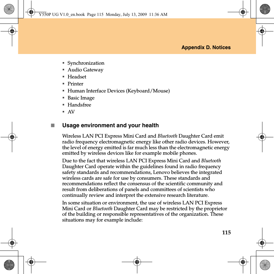 Appendix D. Notices115SynchronizationAudio GatewayHeadset PrinterHuman Interface Devices (Keyboard/Mouse)Basic ImageHandsfreeAVUsage environment and your healthWireless LAN PCI Express Mini Card and Bluetooth Daughter Card emit radio frequency electromagnetic energy like other radio devices. However, the level of energy emitted is far much less than the electromagnetic energy emitted by wireless devices like for example mobile phones.Due to the fact that wireless LAN PCI Express Mini Card and Bluetooth Daughter Card operate within the guidelines found in radio frequency safety standards and recommendations, Lenovo believes the integrated wireless cards are safe for use by consumers. These standards and recommendations reflect the consensus of the scientific community and result from deliberations of panels and committees of scientists who continually review and interpret the extensive research literature.In some situation or environment, the use of wireless LAN PCI Express Mini Card or Bluetooth Daughter Card may be restricted by the proprietor of the building or responsible representatives of the organization. These situations may for example include:Y550P UG V1.0_en.book  Page 115  Monday, July 13, 2009  11:36 AM