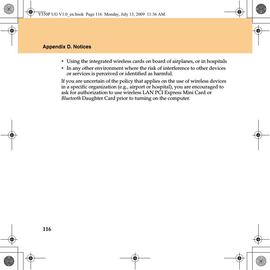 116Appendix D. NoticesUsing the integrated wireless cards on board of airplanes, or in hospitalsIn any other environment where the risk of interference to other devices or services is perceived or identified as harmful.If you are uncertain of the policy that applies on the use of wireless devices in a specific organization (e.g., airport or hospital), you are encouraged to ask for authorization to use wireless LAN PCI Express Mini Card or Bluetooth Daughter Card prior to turning on the computer.Y550P UG V1.0_en.book  Page 116  Monday, July 13, 2009  11:36 AM