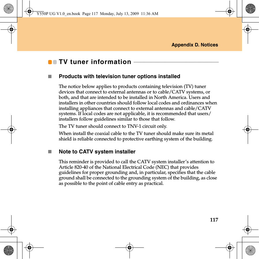 Appendix D. Notices117TV tuner information  - - - - - - - - - - - - - - - - - - - - - - - - - - - - - - - - - - - - - - - - - - - - - - - - - - - - - - - - - - - - -Products with television tuner options installedThe notice below applies to products containing television (TV) tuner devices that connect to external antennas or to cable/CATV systems, or both, and that are intended to be installed in North America. Users and installers in other countries should follow local codes and ordinances when installing appliances that connect to external antennas and cable/CATV systems. If local codes are not applicable, it is recommended that users/installers follow guidelines similar to those that follow.The TV tuner should connect to TNV-1 circuit only. When install the coaxial cable to the TV tuner should make sure its metal shield is reliable connected to protective earthing system of the building.Note to CATV system installerThis reminder is provided to call the CATV system installer’s attention to Article 820-40 of the National Electrical Code (NEC) that provides guidelines for proper grounding and, in particular, specifies that the cable ground shall be connected to the grounding system of the building, as close as possible to the point of cable entry as practical.Y550P UG V1.0_en.book  Page 117  Monday, July 13, 2009  11:36 AM