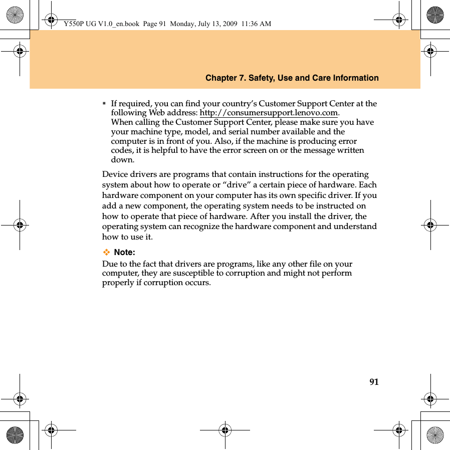 Chapter 7. Safety, Use and Care Information91If required, you can find your country’s Customer Support Center at the following Web address: http://consumersupport.lenovo.com. When calling the Customer Support Center, please make sure you have your machine type, model, and serial number available and the computer is in front of you. Also, if the machine is producing error codes, it is helpful to have the error screen on or the message written down.Device drivers are programs that contain instructions for the operating system about how to operate or “drive” a certain piece of hardware. Each hardware component on your computer has its own specific driver. If you add a new component, the operating system needs to be instructed on how to operate that piece of hardware. After you install the driver, the operating system can recognize the hardware component and understand how to use it.Note:Due to the fact that drivers are programs, like any other file on your computer, they are susceptible to corruption and might not perform properly if corruption occurs.Y550P UG V1.0_en.book  Page 91  Monday, July 13, 2009  11:36 AM