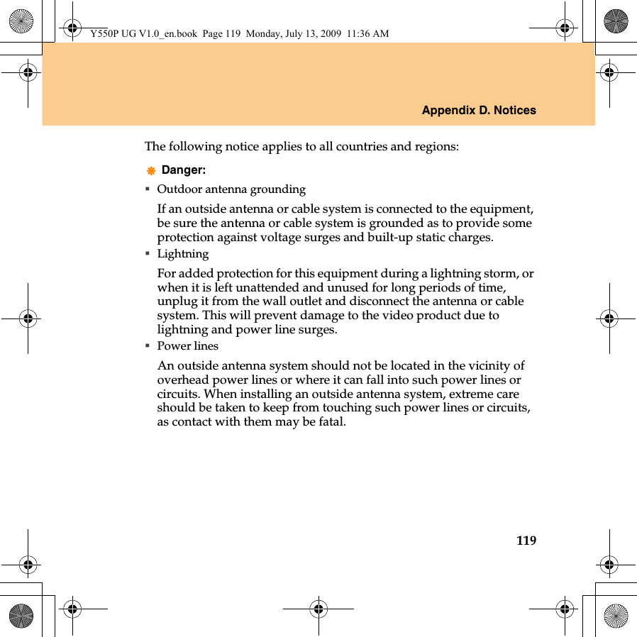 Appendix D. Notices119The following notice applies to all countries and regions:Danger:Outdoor antenna groundingIf an outside antenna or cable system is connected to the equipment, be sure the antenna or cable system is grounded as to provide some protection against voltage surges and built-up static charges.LightningFor added protection for this equipment during a lightning storm, or when it is left unattended and unused for long periods of time, unplug it from the wall outlet and disconnect the antenna or cable system. This will prevent damage to the video product due to lightning and power line surges.Power linesAn outside antenna system should not be located in the vicinity of overhead power lines or where it can fall into such power lines or circuits. When installing an outside antenna system, extreme care should be taken to keep from touching such power lines or circuits, as contact with them may be fatal.Y550P UG V1.0_en.book  Page 119  Monday, July 13, 2009  11:36 AM