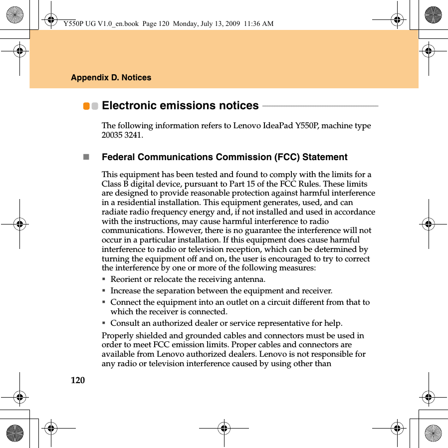 120Appendix D. NoticesElectronic emissions notices  - - - - - - - - - - - - - - - - - - - - - - - - - - - - - - - - - - - - - - - - - - - - - - - -The following information refers to Lenovo IdeaPad Y550P, machine type 20035 3241.Federal Communications Commission (FCC) StatementThis equipment has been tested and found to comply with the limits for a Class B digital device, pursuant to Part 15 of the FCC Rules. These limits are designed to provide reasonable protection against harmful interference in a residential installation. This equipment generates, used, and can radiate radio frequency energy and, if not installed and used in accordance with the instructions, may cause harmful interference to radio communications. However, there is no guarantee the interference will not occur in a particular installation. If this equipment does cause harmful interference to radio or television reception, which can be determined by turning the equipment off and on, the user is encouraged to try to correct the interference by one or more of the following measures:Reorient or relocate the receiving antenna.Increase the separation between the equipment and receiver.Connect the equipment into an outlet on a circuit different from that to which the receiver is connected.Consult an authorized dealer or service representative for help.Properly shielded and grounded cables and connectors must be used in order to meet FCC emission limits. Proper cables and connectors are available from Lenovo authorized dealers. Lenovo is not responsible for any radio or television interference caused by using other than Y550P UG V1.0_en.book  Page 120  Monday, July 13, 2009  11:36 AM