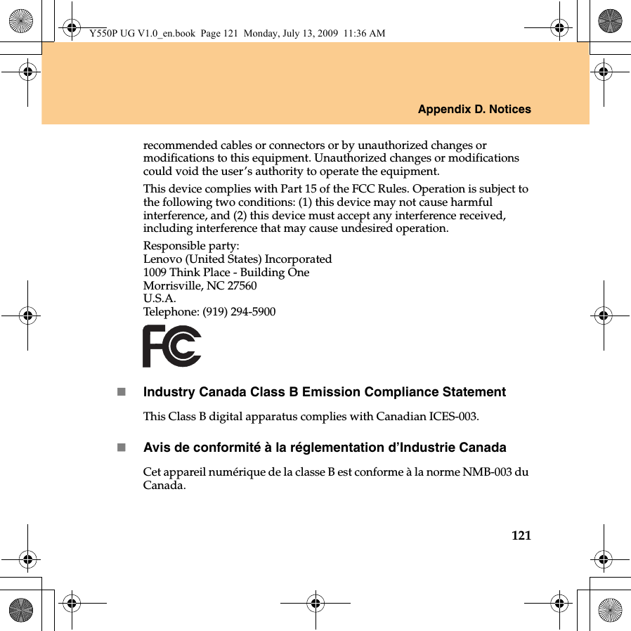 Appendix D. Notices121recommended cables or connectors or by unauthorized changes or modifications to this equipment. Unauthorized changes or modifications could void the user’s authority to operate the equipment.This device complies with Part 15 of the FCC Rules. Operation is subject to the following two conditions: (1) this device may not cause harmful interference, and (2) this device must accept any interference received, including interference that may cause undesired operation.Responsible party:Lenovo (United States) Incorporated 1009 Think Place - Building One Morrisville, NC 27560U.S.A. Telephone: (919) 294-5900Industry Canada Class B Emission Compliance StatementThis Class B digital apparatus complies with Canadian ICES-003.Avis de conformité à la réglementation d’Industrie CanadaCet appareil numérique de la classe B est conforme à la norme NMB-003 du Canada.Y550P UG V1.0_en.book  Page 121  Monday, July 13, 2009  11:36 AM