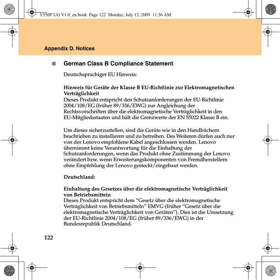 122Appendix D. NoticesGerman Class B Compliance StatementDeutschsprachiger EU Hinweis: Hinweis für Geräte der Klasse B EU-Richtlinie zur Elektromagnetischen VerträglichkeitDieses Produkt entspricht den Schutzanforderungen der EU-Richtlinie 2004/108/EG (früher 89/336/EWG) zur Angleichung der Rechtsvorschriften über die elektromagnetische Verträglichkeit in den EU-Mitgliedsstaaten und hält die Grenzwerte der EN 55022 Klasse B ein. Um dieses sicherzustellen, sind die Geräte wie in den Handbüchern beschrieben zu installieren und zu betreiben. Des Weiteren dürfen auch nur von der Lenovo empfohlene Kabel angeschlossen werden. Lenovo übernimmt keine Verantwortung für die Einhaltung der Schutzanforderungen, wenn das Produkt ohne Zustimmung der Lenovo verändert bzw. wenn Erweiterungskomponenten von Fremdherstellern ohne Empfehlung der Lenovo gesteckt/eingebaut werden.Deutschland: Einhaltung des Gesetzes über die elektromagnetische Verträglichkeit von Betriebsmittein Dieses Produkt entspricht dem “Gesetz über die elektromagnetische Verträglichkeit von Betriebsmitteln” EMVG (früher “Gesetz über die elektromagnetische Verträglichkeit von Geräten”). Dies ist die Umsetzung der EU-Richtlinie 2004/108/EG (früher 89/336/EWG) in der Bundesrepublik Deutschland. Y550P UG V1.0_en.book  Page 122  Monday, July 13, 2009  11:36 AM