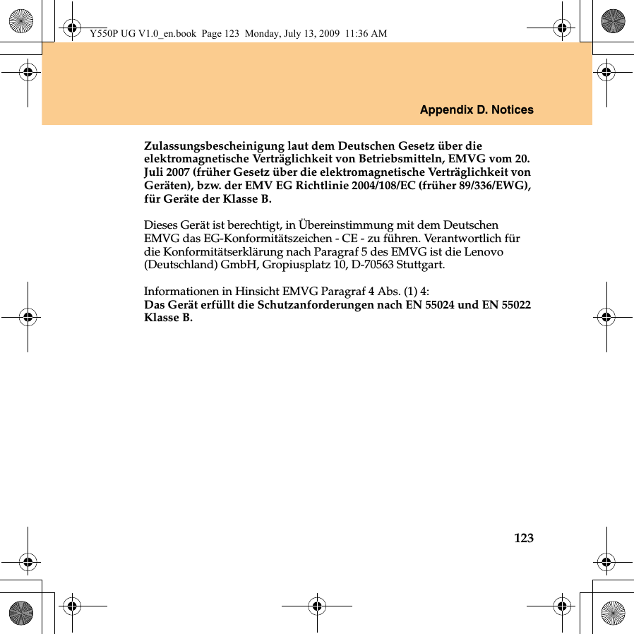 Appendix D. Notices123Zulassungsbescheinigung laut dem Deutschen Gesetz über die elektromagnetische Verträglichkeit von Betriebsmitteln, EMVG vom 20. Juli 2007 (früher Gesetz über die elektromagnetische Verträglichkeit von Geräten), bzw. der EMV EG Richtlinie 2004/108/EC (früher 89/336/EWG), für Geräte der Klasse B. Dieses Gerät ist berechtigt, in Übereinstimmung mit dem Deutschen EMVG das EG-Konformitätszeichen - CE - zu führen. Verantwortlich für die Konformitätserklärung nach Paragraf 5 des EMVG ist die Lenovo (Deutschland) GmbH, Gropiusplatz 10, D-70563 Stuttgart. Informationen in Hinsicht EMVG Paragraf 4 Abs. (1) 4: Das Gerät erfüllt die Schutzanforderungen nach EN 55024 und EN 55022 Klasse B.Y550P UG V1.0_en.book  Page 123  Monday, July 13, 2009  11:36 AM