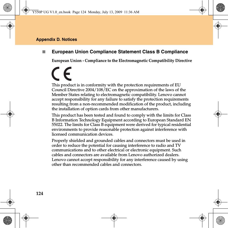 124Appendix D. NoticesEuropean Union Compliance Statement Class B ComplianceEuropean Union - Compliance to the Electromagnetic Compatibility DirectiveThis product is in conformity with the protection requirements of EU Council Directive 2004/108/EC on the approximation of the laws of the Member States relating to electromagnetic compatibility. Lenovo cannot accept responsibility for any failure to satisfy the protection requirements resulting from a non-recommended modification of the product, including the installation of option cards from other manufacturers. This product has been tested and found to comply with the limits for Class B Information Technology Equipment according to European Standard EN 55022. The limits for Class B equipment were derived for typical residential environments to provide reasonable protection against interference with licensed communication devices.Properly shielded and grounded cables and connectors must be used in order to reduce the potential for causing interference to radio and TV communications and to other electrical or electronic equipment. Such cables and connectors are available from Lenovo authorized dealers. Lenovo cannot accept responsibility for any interference caused by using other than recommended cables and connectors.Y550P UG V1.0_en.book  Page 124  Monday, July 13, 2009  11:36 AM