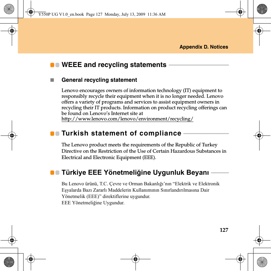 Appendix D. Notices127WEEE and recycling statements  - - - - - - - - - - - - - - - - - - - - - - - - - - - - - - - - - - - - - - - - -General recycling statementLenovo encourages owners of information technology (IT) equipment to responsibly recycle their equipment when it is no longer needed. Lenovo offers a variety of programs and services to assist equipment owners in recycling their IT products. Information on product recycling offerings can be found on Lenovo’s Internet site at http://www.lenovo.com/lenovo/environment/recycling/Turkish statement of compliance  - - - - - - - - - - - - - - - - - - - - - - - - - - - - - - -The Lenovo product meets the requirements of the Republic of Turkey Directive on the Restriction of the Use of Certain Hazardous Substances in Electrical and Electronic Equipment (EEE).Türkiye EEE Yönetmeliğine Uygunluk Beyanı  - - - - - - - - - - - -Bu Lenovo ürünü, T.C. Çevre ve Orman Bakanlığı’nın “Elektrik ve Elektronik Eşyalarda Bazı Zararlı Maddelerin Kullanımının Sınırlandırılmasına Dair Yönetmelik (EEE)” direktiflerine uygundur. EEE Yönetmeliğine Uygundur.Y550P UG V1.0_en.book  Page 127  Monday, July 13, 2009  11:36 AM