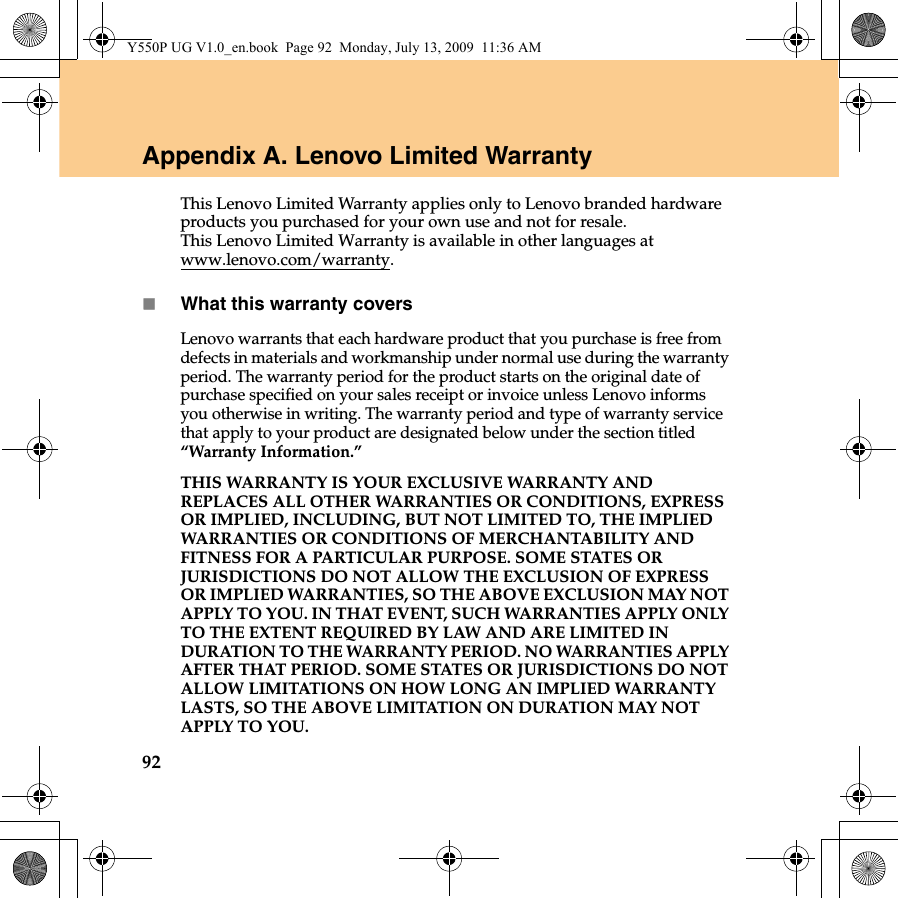 92Appendix A. Lenovo Limited WarrantyThis Lenovo Limited Warranty applies only to Lenovo branded hardware products you purchased for your own use and not for resale. This Lenovo Limited Warranty is available in other languages at www.lenovo.com/warranty.What this warranty coversLenovo warrants that each hardware product that you purchase is free from defects in materials and workmanship under normal use during the warranty period. The warranty period for the product starts on the original date of purchase specified on your sales receipt or invoice unless Lenovo informs you otherwise in writing. The warranty period and type of warranty service that apply to your product are designated below under the section titled “Warranty Information.”THIS WARRANTY IS YOUR EXCLUSIVE WARRANTY AND REPLACES ALL OTHER WARRANTIES OR CONDITIONS, EXPRESS OR IMPLIED, INCLUDING, BUT NOT LIMITED TO, THE IMPLIED WARRANTIES OR CONDITIONS OF MERCHANTABILITY AND FITNESS FOR A PARTICULAR PURPOSE. SOME STATES OR JURISDICTIONS DO NOT ALLOW THE EXCLUSION OF EXPRESS OR IMPLIED WARRANTIES, SO THE ABOVE EXCLUSION MAY NOT APPLY TO YOU. IN THAT EVENT, SUCH WARRANTIES APPLY ONLY TO THE EXTENT REQUIRED BY LAW AND ARE LIMITED IN DURATION TO THE WARRANTY PERIOD. NO WARRANTIES APPLY AFTER THAT PERIOD. SOME STATES OR JURISDICTIONS DO NOT ALLOW LIMITATIONS ON HOW LONG AN IMPLIED WARRANTY LASTS, SO THE ABOVE LIMITATION ON DURATION MAY NOT APPLY TO YOU.Y550P UG V1.0_en.book  Page 92  Monday, July 13, 2009  11:36 AM