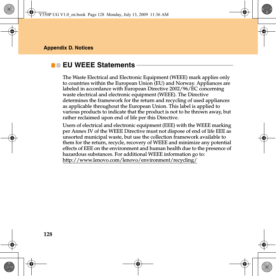 128Appendix D. NoticesEU WEEE Statements - - - - - - - - - - - - - - - - - - - - - - - - - - - - - - - - - - - - - - - - - - - - - - - - - - - - - - - - - - - - - - - - -The Waste Electrical and Electronic Equipment (WEEE) mark applies only to countries within the European Union (EU) and Norway. Appliances are labeled in accordance with European Directive 2002/96/EC concerning waste electrical and electronic equipment (WEEE). The Directive determines the framework for the return and recycling of used appliances as applicable throughout the European Union. This label is applied to various products to indicate that the product is not to be thrown away, but rather reclaimed upon end of life per this Directive.Users of electrical and electronic equipment (EEE) with the WEEE marking per Annex IV of the WEEE Directive must not dispose of end of life EEE as unsorted municipal waste, but use the collection framework available to them for the return, recycle, recovery of WEEE and minimize any potential effects of EEE on the environment and human health due to the presence of hazardous substances. For additional WEEE information go to: http://www.lenovo.com/lenovo/environment/recycling/Y550P UG V1.0_en.book  Page 128  Monday, July 13, 2009  11:36 AM