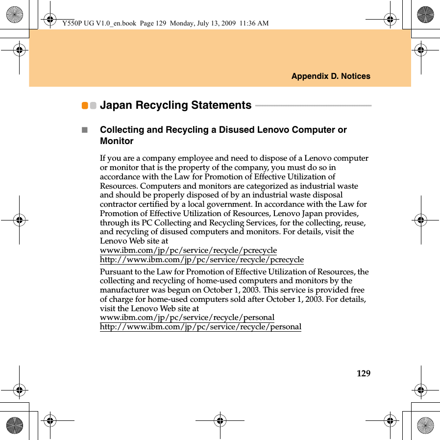 Appendix D. Notices129Japan Recycling Statements  - - - - - - - - - - - - - - - - - - - - - - - - - - - - - - - - - - - - - - - - - - - - - - - - -Collecting and Recycling a Disused Lenovo Computer or MonitorIf you are a company employee and need to dispose of a Lenovo computer or monitor that is the property of the company, you must do so in accordance with the Law for Promotion of Effective Utilization of Resources. Computers and monitors are categorized as industrial waste and should be properly disposed of by an industrial waste disposal contractor certified by a local government. In accordance with the Law for Promotion of Effective Utilization of Resources, Lenovo Japan provides, through its PC Collecting and Recycling Services, for the collecting, reuse, and recycling of disused computers and monitors. For details, visit the Lenovo Web site at www.ibm.com/jp/pc/service/recycle/pcrecycle http://www.ibm.com/jp/pc/service/recycle/pcrecyclePursuant to the Law for Promotion of Effective Utilization of Resources, the collecting and recycling of home-used computers and monitors by the manufacturer was begun on October 1, 2003. This service is provided free of charge for home-used computers sold after October 1, 2003. For details, visit the Lenovo Web site at www.ibm.com/jp/pc/service/recycle/personalhttp://www.ibm.com/jp/pc/service/recycle/personalY550P UG V1.0_en.book  Page 129  Monday, July 13, 2009  11:36 AM