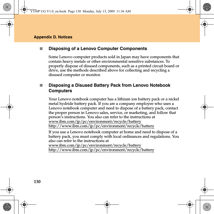 130Appendix D. NoticesDisposing of a Lenovo Computer ComponentsSome Lenovo computer products sold in Japan may have components that contain heavy metals or other environmental sensitive substances. To properly dispose of disused components, such as a printed circuit board or drive, use the methods described above for collecting and recycling a disused computer or monitor.Disposing a Disused Battery Pack from Lenovo Notebook ComputersYour Lenovo notebook computer has a lithium ion battery pack or a nickel metal hydride battery pack. If you are a company employee who uses a Lenovo notebook computer and need to dispose of a battery pack, contact the proper person in Lenovo sales, service, or marketing, and follow that person’s instructions. You also can refer to the instructions at www.ibm.com/jp/pc/environment/recycle/batteryhttp://www.ibm.com/jp/pc/environment/recycle/batteryIf you use a Lenovo notebook computer at home and need to dispose of a battery pack, you must comply with local ordinances and regulations. You also can refer to the instructions at www.ibm.com/jp/pc/environment/recycle/battery http://www.ibm.com/jp/pc/environment/recycle/batteryY550P UG V1.0_en.book  Page 130  Monday, July 13, 2009  11:36 AM