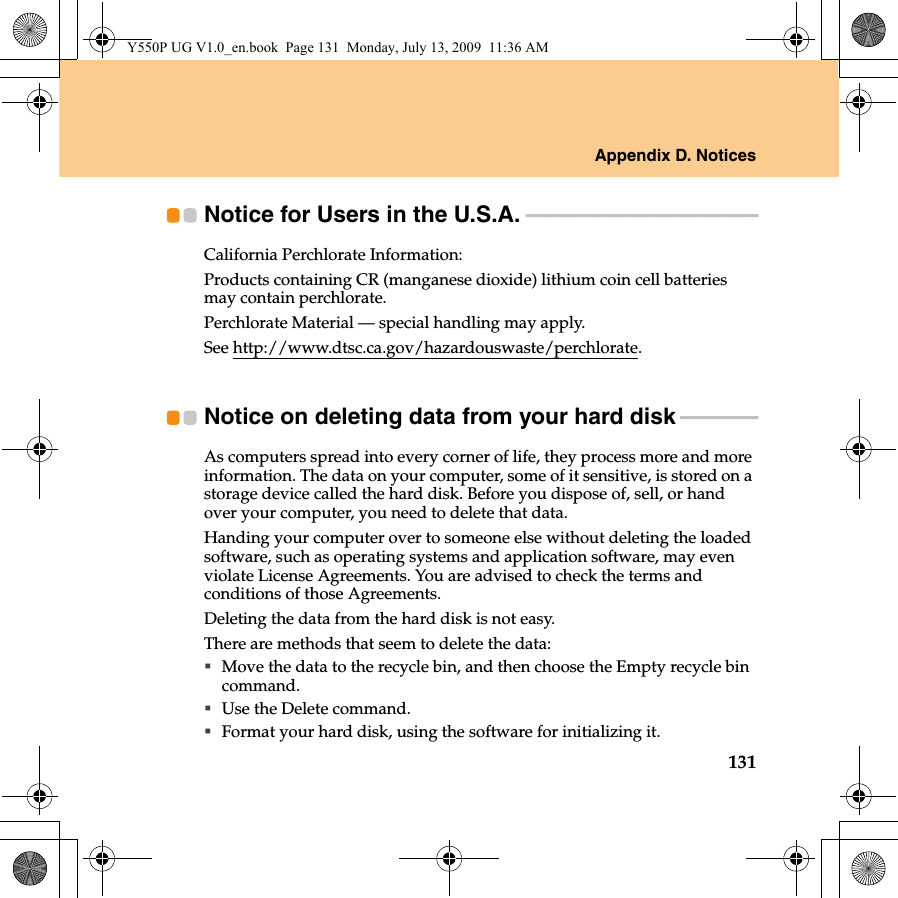 Appendix D. Notices131Notice for Users in the U.S.A. - - - - - - - - - - - - - - - - - - - - - - - - - - - - - - - - - - - - - - - - - - - - - - - -California Perchlorate Information:Products containing CR (manganese dioxide) lithium coin cell batteries may contain perchlorate.Perchlorate Material — special handling may apply.See http://www.dtsc.ca.gov/hazardouswaste/perchlorate.Notice on deleting data from your hard disk  - - - - - - - - - - - - - - - -As computers spread into every corner of life, they process more and more information. The data on your computer, some of it sensitive, is stored on a storage device called the hard disk. Before you dispose of, sell, or hand over your computer, you need to delete that data.Handing your computer over to someone else without deleting the loaded software, such as operating systems and application software, may even violate License Agreements. You are advised to check the terms and conditions of those Agreements.Deleting the data from the hard disk is not easy.There are methods that seem to delete the data:Move the data to the recycle bin, and then choose the Empty recycle bin command.Use the Delete command.Format your hard disk, using the software for initializing it.Y550P UG V1.0_en.book  Page 131  Monday, July 13, 2009  11:36 AM