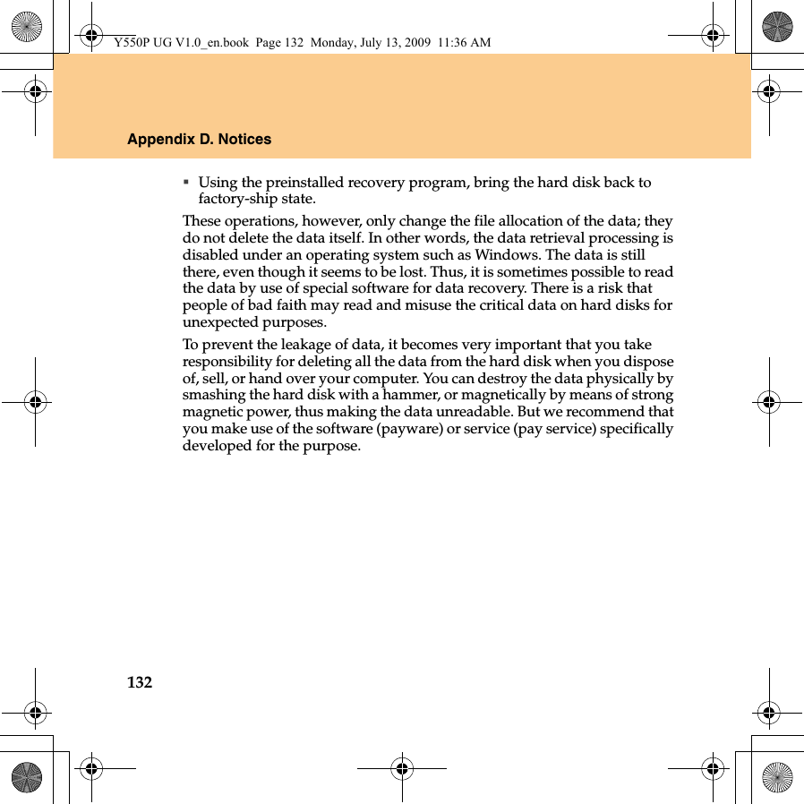 132Appendix D. NoticesUsing the preinstalled recovery program, bring the hard disk back to factory-ship state.These operations, however, only change the file allocation of the data; they do not delete the data itself. In other words, the data retrieval processing is disabled under an operating system such as Windows. The data is still there, even though it seems to be lost. Thus, it is sometimes possible to read the data by use of special software for data recovery. There is a risk that people of bad faith may read and misuse the critical data on hard disks for unexpected purposes.To prevent the leakage of data, it becomes very important that you take responsibility for deleting all the data from the hard disk when you dispose of, sell, or hand over your computer. You can destroy the data physically by smashing the hard disk with a hammer, or magnetically by means of strong magnetic power, thus making the data unreadable. But we recommend that you make use of the software (payware) or service (pay service) specifically developed for the purpose.Y550P UG V1.0_en.book  Page 132  Monday, July 13, 2009  11:36 AM