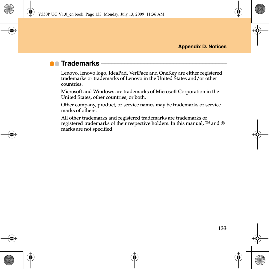 Appendix D. Notices133Trademarks  - - - - - - - - - - - - - - - - - - - - - - - - - - - - - - - - - - - - - - - - - - - - - - - - - - - - - - - - - - - - - - - - - - - - - - - - - - - - - - - - - - - - - - -Lenovo, lenovo logo, IdeaPad, VeriFace and OneKey are either registered trademarks or trademarks of Lenovo in the United States and/or other countries.Microsoft and Windows are trademarks of Microsoft Corporation in the United States, other countries, or both.Other company, product, or service names may be trademarks or service marks of others.All other trademarks and registered trademarks are trademarks or registered trademarks of their respective holders. In this manual, ™ and ® marks are not specified.Y550P UG V1.0_en.book  Page 133  Monday, July 13, 2009  11:36 AM