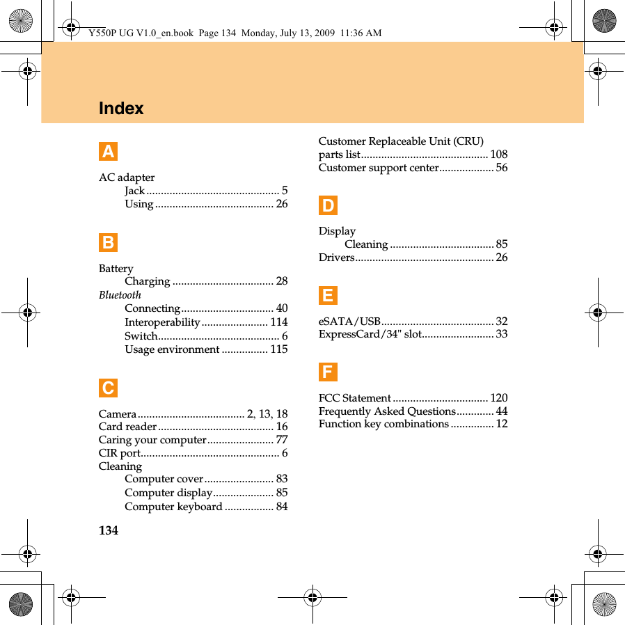 134IndexAAC adapterJack.............................................. 5Using......................................... 26BBatteryCharging ................................... 28BluetoothConnecting................................ 40Interoperability....................... 114Switch.......................................... 6Usage environment ................ 115CCamera..................................... 2, 13, 18Card reader........................................ 16Caring your computer....................... 77CIR port................................................ 6CleaningComputer cover........................ 83Computer display..................... 85Computer keyboard ................. 84Customer Replaceable Unit (CRU) parts list............................................ 108Customer support center................... 56DDisplayCleaning .................................... 85Drivers................................................ 26EeSATA/USB....................................... 32ExpressCard/34&quot; slot......................... 33FFCC Statement................................. 120Frequently Asked Questions............. 44Function key combinations ............... 12Y550P UG V1.0_en.book  Page 134  Monday, July 13, 2009  11:36 AM