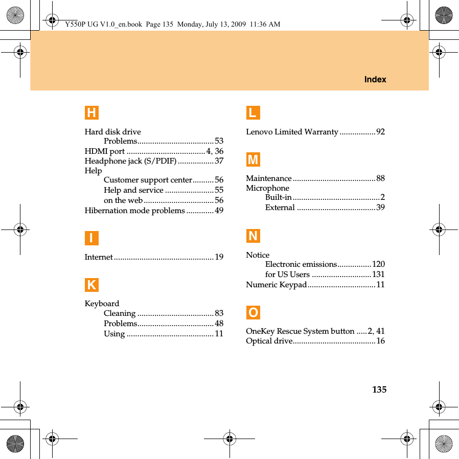 Index135HHard disk driveProblems....................................53HDMI port .....................................4, 36Headphone jack (S/PDIF).................37HelpCustomer support center.......... 56Help and service ....................... 55on the web.................................56Hibernation mode problems ............. 49IInternet............................................... 19KKeyboardCleaning ....................................83Problems....................................48Using .........................................11LLenovo Limited Warranty .................92MMaintenance.......................................88MicrophoneBuilt-in.........................................2External .....................................39NNoticeElectronic emissions................120for US Users ............................131Numeric Keypad................................11OOneKey Rescue System button .....2, 41Optical drive.......................................16Y550P UG V1.0_en.book  Page 135  Monday, July 13, 2009  11:36 AM
