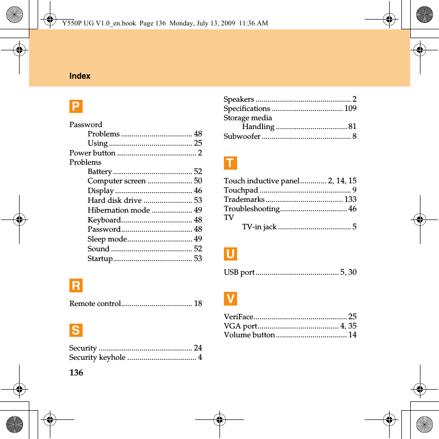 136IndexPPasswordProblems ................................... 48Using......................................... 25Power button ....................................... 2ProblemsBattery....................................... 52Computer screen ...................... 50Display...................................... 46Hard disk drive ........................ 53Hibernation mode .................... 49Keyboard................................... 48Password................................... 48Sleep mode................................ 49Sound ........................................ 52Startup....................................... 53RRemote control................................... 18SSecurity .............................................. 24Security keyhole .................................. 4Speakers ............................................... 2Specifications ................................... 109Storage mediaHandling ................................... 81Subwoofer............................................ 8TTouch inductive panel............. 2, 14, 15Touchpad ............................................. 9Trademarks ...................................... 133Troubleshooting................................. 46TVTV-in jack.................................... 5UUSB port......................................... 5, 30VVeriFace.............................................. 25VGA port........................................ 4, 35Volume button................................... 14Y550P UG V1.0_en.book  Page 136  Monday, July 13, 2009  11:36 AM